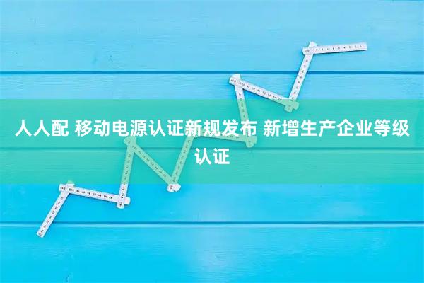 人人配 移动电源认证新规发布 新增生产企业等级认证