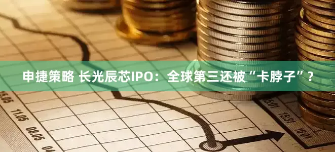 申捷策略 长光辰芯IPO：全球第三还被“卡脖子”？