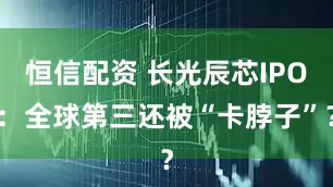 恒信配资 长光辰芯IPO：全球第三还被“卡脖子”？