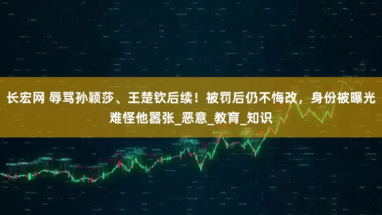 长宏网 辱骂孙颖莎、王楚钦后续！被罚后仍不悔改，身份被曝光难怪他嚣张_恶意_教育_知识