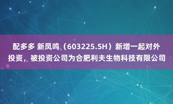 配多多 新凤鸣（603225.SH）新增一起对外投资，被投资公司为合肥利夫生物科技有限公司