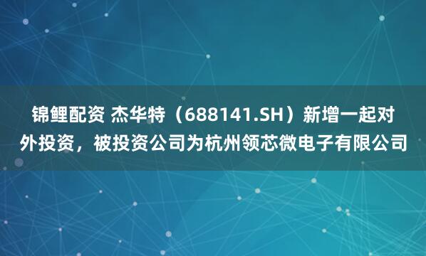 锦鲤配资 杰华特（688141.SH）新增一起对外投资，被投资公司为杭州领芯微电子有限公司