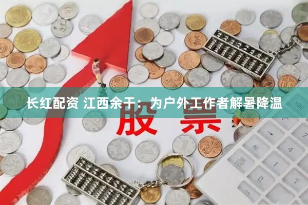 长红配资 江西余干：为户外工作者解暑降温