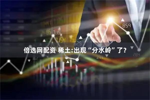 倍选网配资 稀土:出现“分水岭”了？