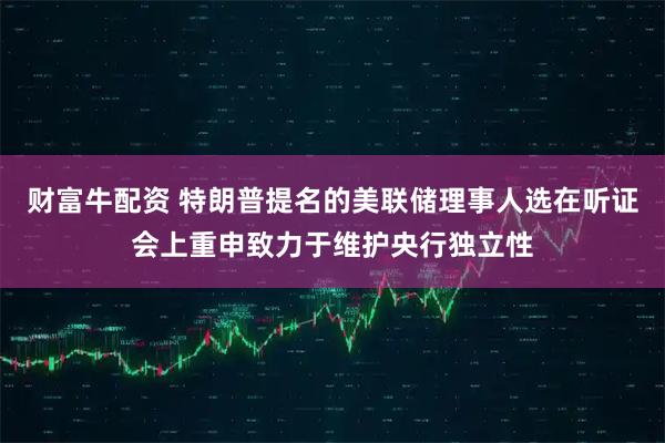 财富牛配资 特朗普提名的美联储理事人选在听证会上重申致力于维护央行独立性