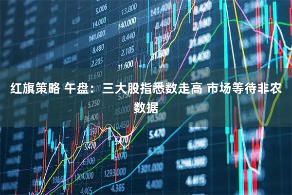 红旗策略 午盘：三大股指悉数走高 市场等待非农数据