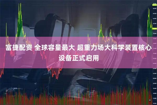 富捷配资 全球容量最大 超重力场大科学装置核心设备正式启用