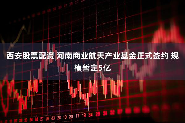 西安股票配资 河南商业航天产业基金正式签约 规模暂定5亿