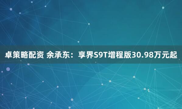 卓策略配资 余承东：享界S9T增程版30.98万元起