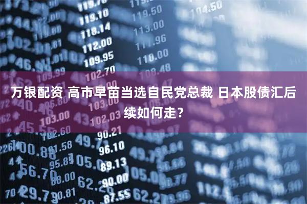 万银配资 高市早苗当选自民党总裁 日本股债汇后续如何走？