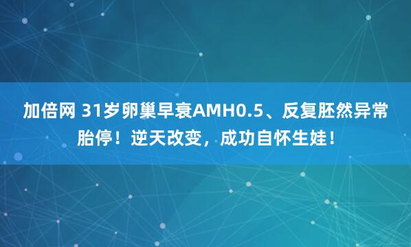 加倍网 31岁卵巢早衰AMH0.5、反复胚然异常胎停！逆天改变，成功自怀生娃！