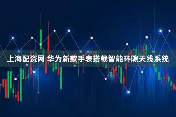 上海配资网 华为新款手表搭载智能环隙天线系统