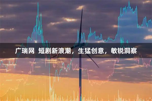广瑞网  短剧新浪潮，生猛创意，敏锐洞察